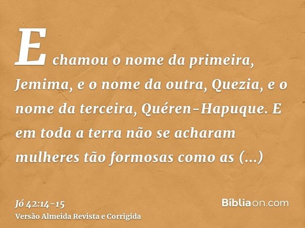 E chamou o nome da primeira, Jemima, e o nome da outra, Quezia, e o nome da terceira, Quéren-Hapuque.E em toda a terra não se acharam mulheres tão formosas como