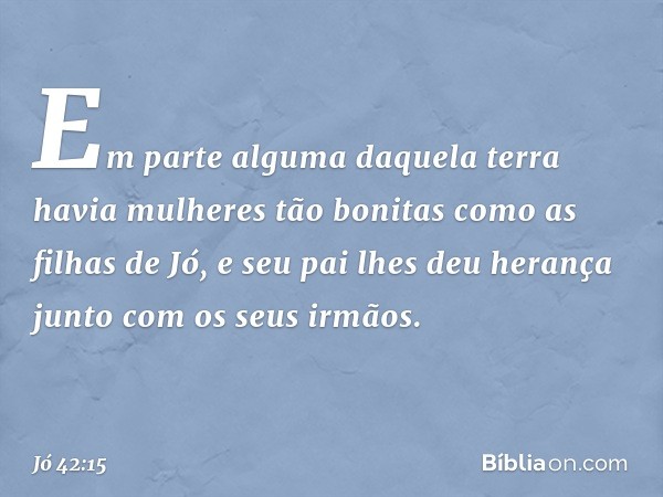 Em parte alguma daquela terra havia mulheres tão bonitas como as filhas de Jó, e seu pai lhes deu herança junto com os seus irmãos. -- Jó 42:15