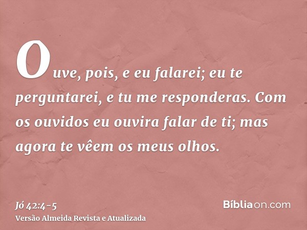 Ouve, pois, e eu falarei; eu te perguntarei, e tu me responderas.Com os ouvidos eu ouvira falar de ti; mas agora te vêem os meus olhos.