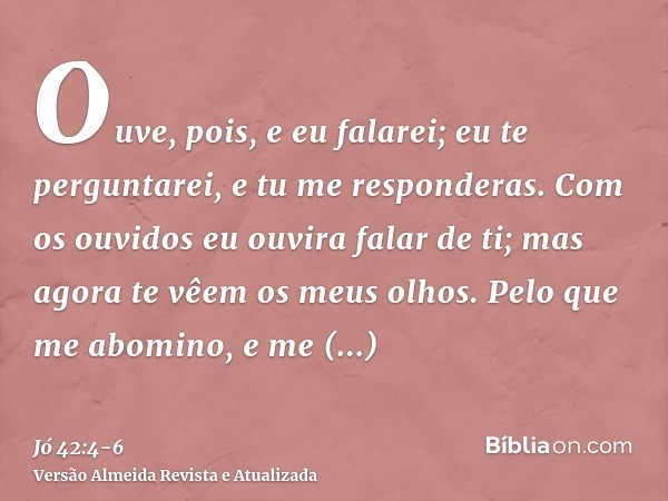 Ouve, pois, e eu falarei; eu te perguntarei, e tu me responderas.Com os ouvidos eu ouvira falar de ti; mas agora te vêem os meus olhos.Pelo que me abomino, e me