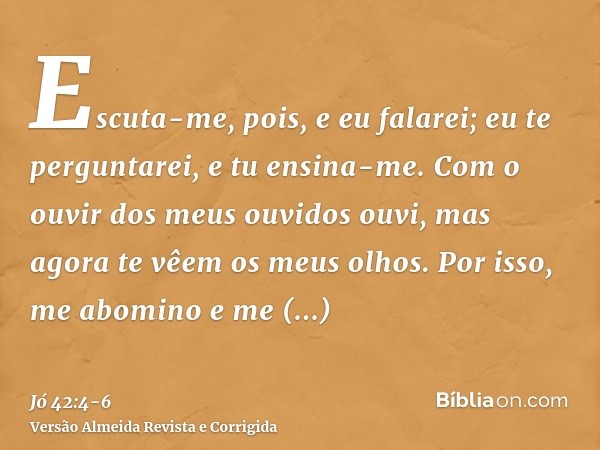 Escuta-me, pois, e eu falarei; eu te perguntarei, e tu ensina-me.Com o ouvir dos meus ouvidos ouvi, mas agora te vêem os meus olhos.Por isso, me abomino e me ar