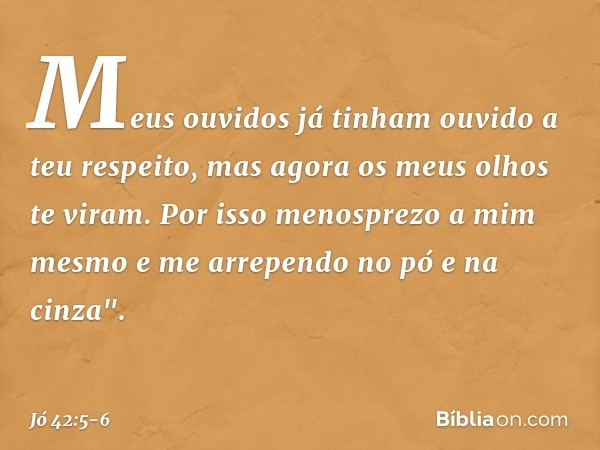 Meus ouvidos já tinham
ouvido a teu respeito,
mas agora os meus olhos te viram. Por isso menosprezo a mim mesmo
e me arrependo no pó e na cinza". -- Jó 42:5-6