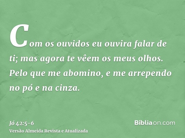 Com os ouvidos eu ouvira falar de ti; mas agora te vêem os meus olhos.Pelo que me abomino, e me arrependo no pó e na cinza.