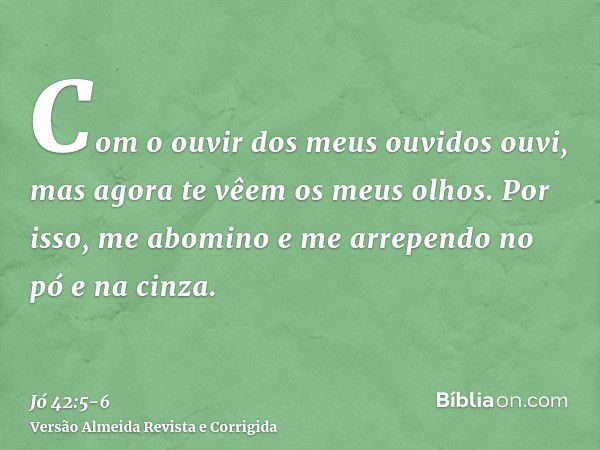 Com o ouvir dos meus ouvidos ouvi, mas agora te vêem os meus olhos.Por isso, me abomino e me arrependo no pó e na cinza.