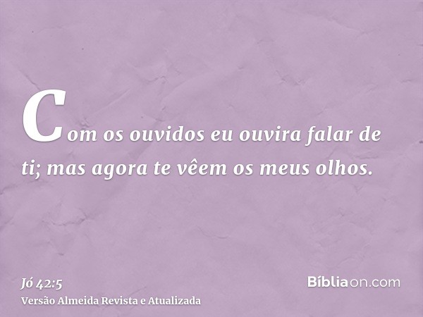 Com os ouvidos eu ouvira falar de ti; mas agora te vêem os meus olhos.