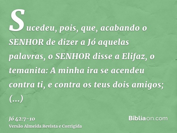 Sucedeu, pois, que, acabando o SENHOR de dizer a Jó aquelas palavras, o SENHOR disse a Elifaz, o temanita: A minha ira se acendeu contra ti, e contra os teus do