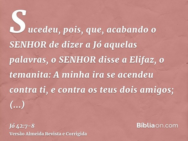 Sucedeu, pois, que, acabando o SENHOR de dizer a Jó aquelas palavras, o SENHOR disse a Elifaz, o temanita: A minha ira se acendeu contra ti, e contra os teus do