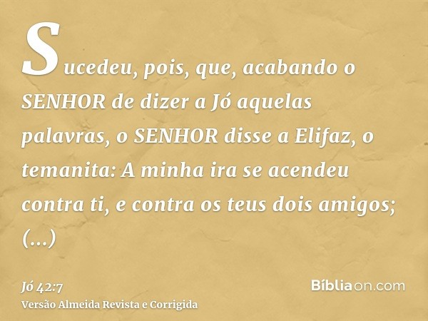 Sucedeu, pois, que, acabando o SENHOR de dizer a Jó aquelas palavras, o SENHOR disse a Elifaz, o temanita: A minha ira se acendeu contra ti, e contra os teus do