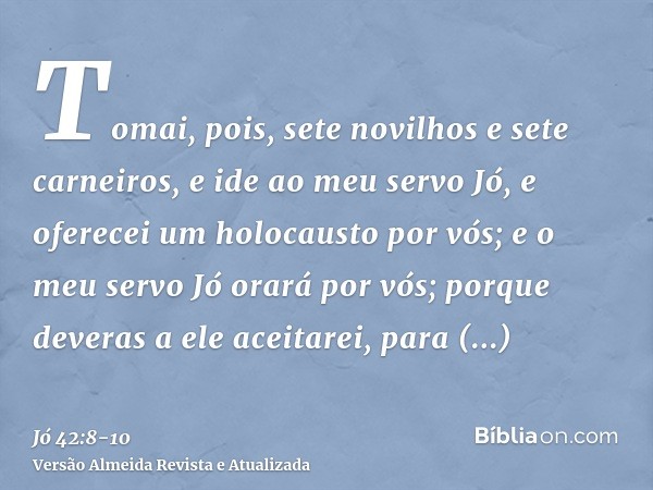 Tomai, pois, sete novilhos e sete carneiros, e ide ao meu servo Jó, e oferecei um holocausto por vós; e o meu servo Jó orará por vós; porque deveras a ele aceit