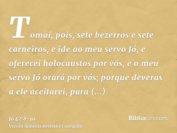 Tomai, pois, sete bezerros e sete carneiros, e ide ao meu servo Jó, e oferecei holocaustos por vós, e o meu servo Jó orará por vós; porque deveras a ele aceitar