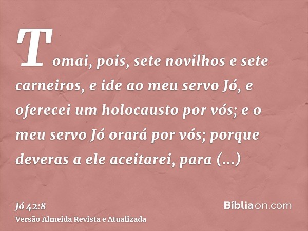 Tomai, pois, sete novilhos e sete carneiros, e ide ao meu servo Jó, e oferecei um holocausto por vós; e o meu servo Jó orará por vós; porque deveras a ele aceit