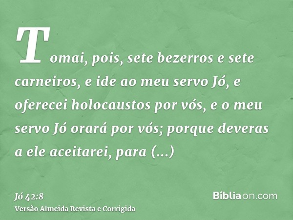 Tomai, pois, sete bezerros e sete carneiros, e ide ao meu servo Jó, e oferecei holocaustos por vós, e o meu servo Jó orará por vós; porque deveras a ele aceitar