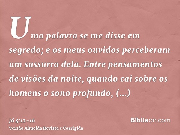 Uma palavra se me disse em segredo; e os meus ouvidos perceberam um sussurro dela.Entre pensamentos de visões da noite, quando cai sobre os homens o sono profun