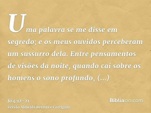 Uma palavra se me disse em segredo; e os meus ouvidos perceberam um sussurro dela.Entre pensamentos de visões da noite, quando cai sobre os homens o sono profun
