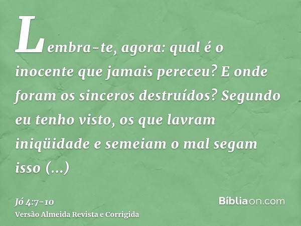 Lembra-te, agora: qual é o inocente que jamais pereceu? E onde foram os sinceros destruídos?Segundo eu tenho visto, os que lavram iniqüidade e semeiam o mal seg