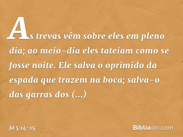 As trevas vêm sobre eles
em pleno dia;
ao meio-dia eles tateiam
como se fosse noite. Ele salva o oprimido
da espada
que trazem na boca;
salva-o das garras dos p