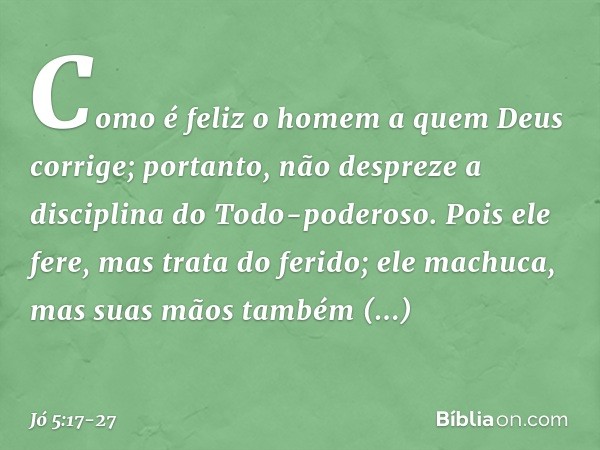 "Como é feliz o homem
a quem Deus corrige;
portanto, não despreze
a disciplina do Todo-poderoso. Pois ele fere,
mas trata do ferido;
ele machuca,
mas suas mãos