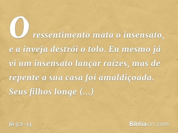 O ressentimento mata o insensato,
e a inveja destrói o tolo. Eu mesmo já vi
um insensato lançar raízes,
mas de repente a sua casa
foi amaldiçoada. Seus filhos l