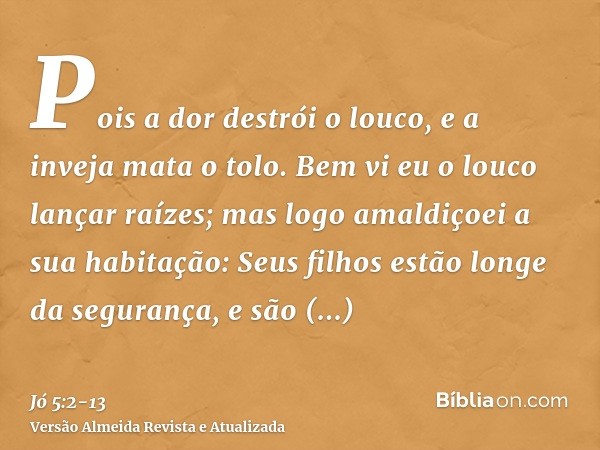Pois a dor destrói o louco, e a inveja mata o tolo.Bem vi eu o louco lançar raízes; mas logo amaldiçoei a sua habitação:Seus filhos estão longe da segurança, e 