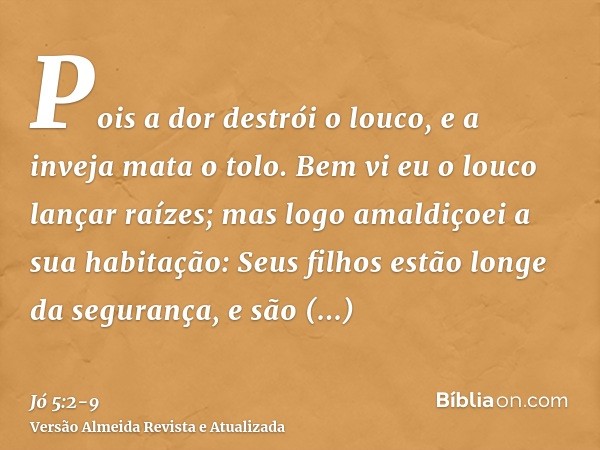 Pois a dor destrói o louco, e a inveja mata o tolo.Bem vi eu o louco lançar raízes; mas logo amaldiçoei a sua habitação:Seus filhos estão longe da segurança, e 