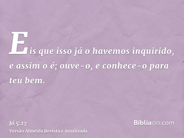 Eis que isso já o havemos inquirido, e assim o é; ouve-o, e conhece-o para teu bem.