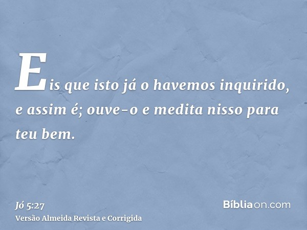 Eis que isto já o havemos inquirido, e assim é; ouve-o e medita nisso para teu bem.