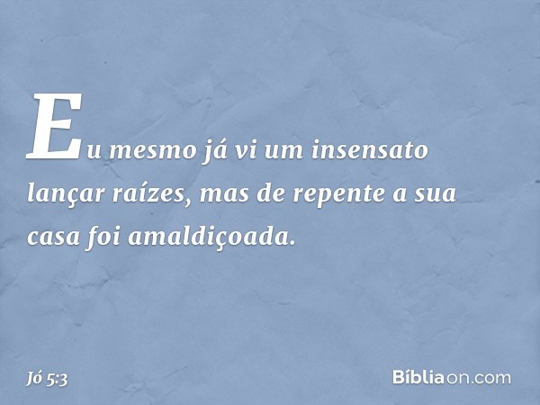 Eu mesmo já vi
um insensato lançar raízes,
mas de repente a sua casa
foi amaldiçoada. -- Jó 5:3