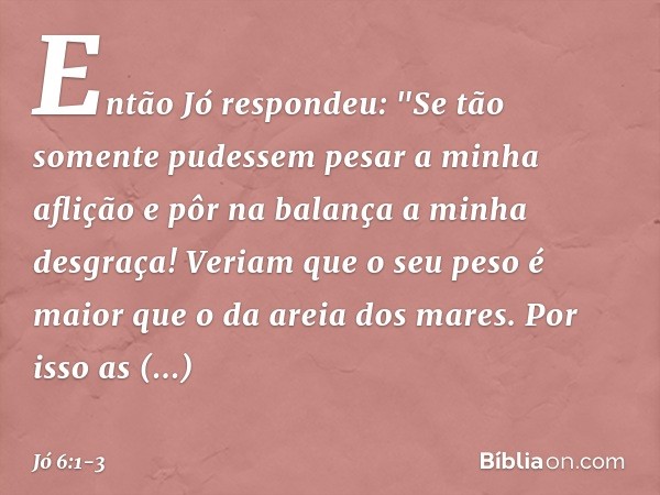 Então Jó respondeu: "Se tão somente pudessem
pesar a minha aflição
e pôr na balança a minha desgraça! Veriam que o seu peso é maior
que o da areia dos mares.
Po