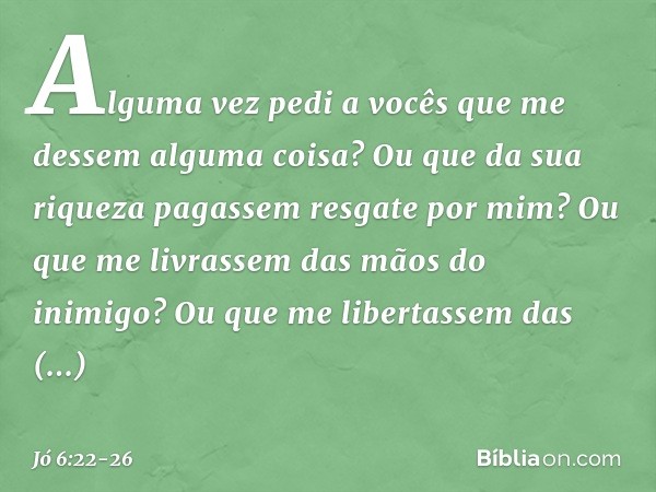 Alguma vez pedi a vocês
que me dessem alguma coisa?
Ou que da sua riqueza
pagassem resgate por mim? Ou que me livrassem
das mãos do inimigo?
Ou que me libertass