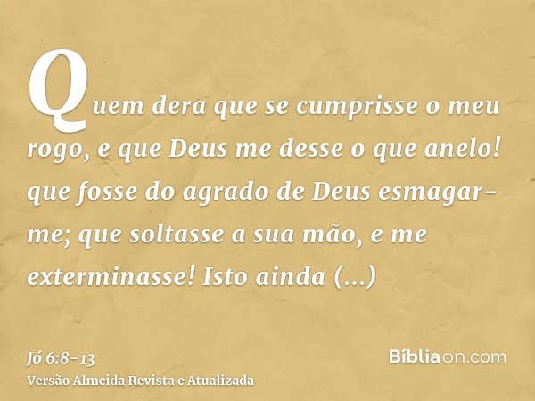 Quem dera que se cumprisse o meu rogo, e que Deus me desse o que anelo!que fosse do agrado de Deus esmagar-me; que soltasse a sua mão, e me exterminasse!Isto ai