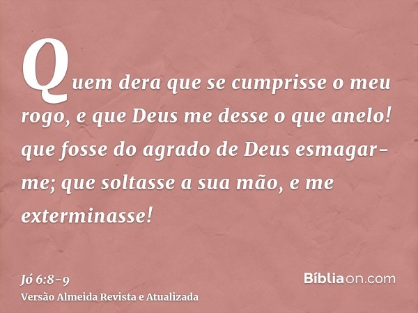 Quem dera que se cumprisse o meu rogo, e que Deus me desse o que anelo!que fosse do agrado de Deus esmagar-me; que soltasse a sua mão, e me exterminasse!