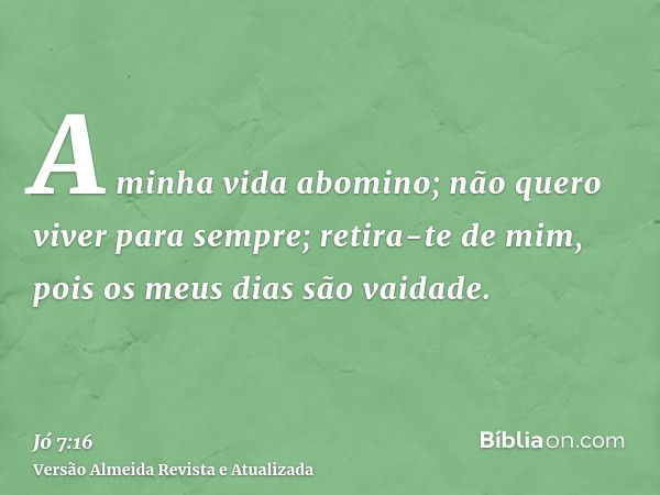 A minha vida abomino; não quero viver para sempre; retira-te de mim, pois os meus dias são vaidade.