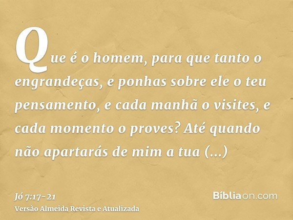 Que é o homem, para que tanto o engrandeças, e ponhas sobre ele o teu pensamento,e cada manhã o visites, e cada momento o proves?Até quando não apartarás de mim