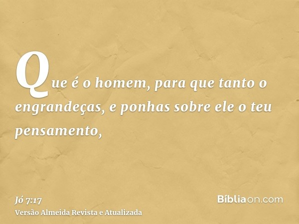 Que é o homem, para que tanto o engrandeças, e ponhas sobre ele o teu pensamento,