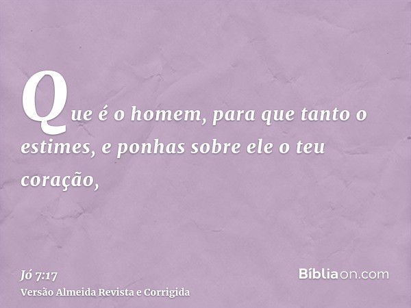 Que é o homem, para que tanto o estimes, e ponhas sobre ele o teu coração,