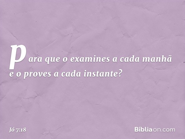 para que o examines a cada manhã
e o proves a cada instante? -- Jó 7:18