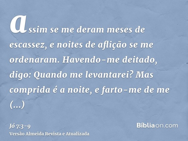 assim se me deram meses de escassez, e noites de aflição se me ordenaram.Havendo-me deitado, digo: Quando me levantarei? Mas comprida é a noite, e farto-me de m