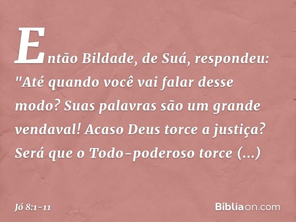 Então Bildade, de Suá, respondeu: "Até quando você vai
falar desse modo?
Suas palavras
são um grande vendaval! Acaso Deus torce a justiça?
Será que o Todo-poder