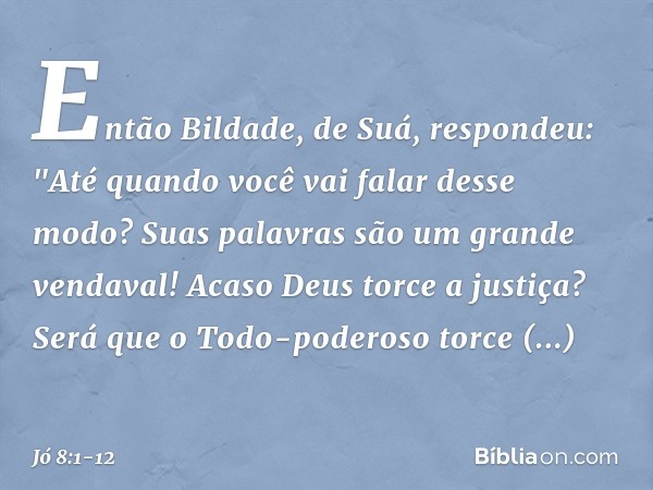 Então Bildade, de Suá, respondeu: "Até quando você vai
falar desse modo?
Suas palavras
são um grande vendaval! Acaso Deus torce a justiça?
Será que o Todo-poder
