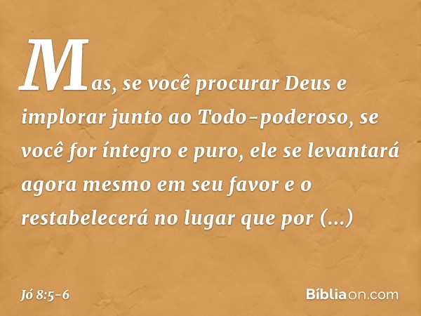 Mas, se você procurar Deus
e implorar junto ao Todo-poderoso, se você for íntegro e puro,
ele se levantará agora mesmo
em seu favor
e o restabelecerá no lugar
q