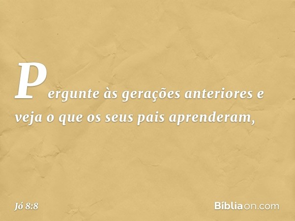 "Pergunte às gerações anteriores
e veja o que os seus pais aprenderam, -- Jó 8:8