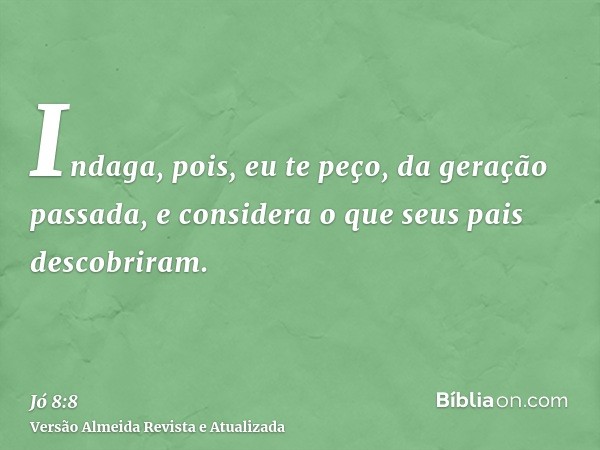 Indaga, pois, eu te peço, da geração passada, e considera o que seus pais descobriram.