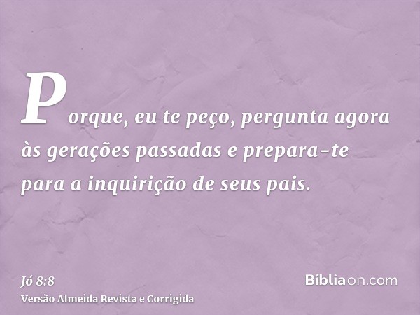 Porque, eu te peço, pergunta agora às gerações passadas e prepara-te para a inquirição de seus pais.