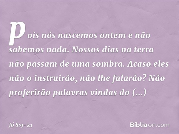 pois nós nascemos ontem
e não sabemos nada.
Nossos dias na terra
não passam de uma sombra. Acaso eles não o instruirão,
não lhe falarão?
Não proferirão palavras
