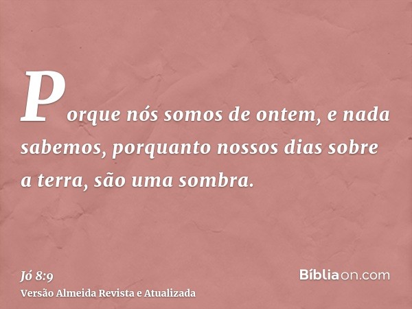 Porque nós somos de ontem, e nada sabemos, porquanto nossos dias sobre a terra, são uma sombra.