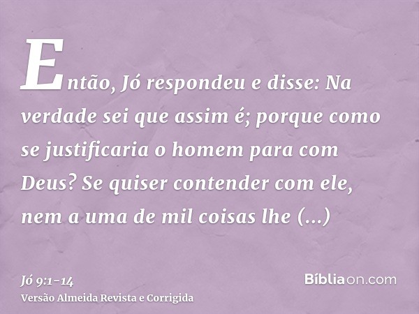 Então, Jó respondeu e disse:Na verdade sei que assim é; porque como se justificaria o homem para com Deus?Se quiser contender com ele, nem a uma de mil coisas l