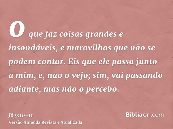 o que faz coisas grandes e insondáveis, e maravilhas que não se podem contar.Eis que ele passa junto a mim, e, nao o vejo; sim, vai passando adiante, mas não o 