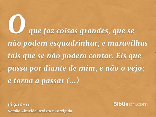 O que faz coisas grandes, que se não podem esquadrinhar, e maravilhas tais que se não podem contar.Eis que passa por diante de mim, e não o vejo; e torna a pass