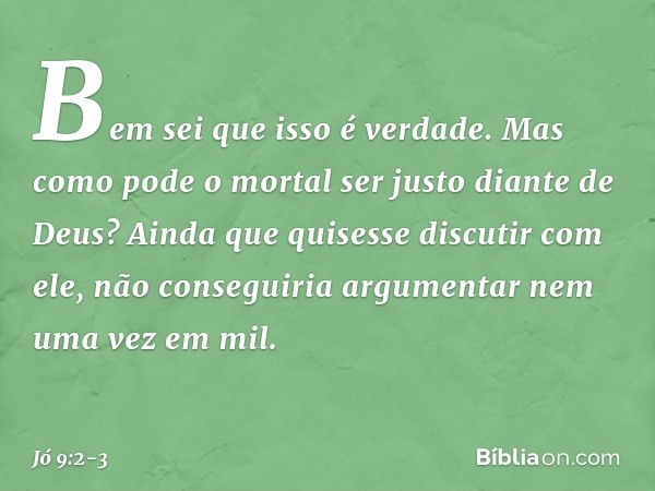 "Bem sei que isso é verdade.
Mas como pode o mortal
ser justo diante de Deus? Ainda que quisesse discutir com ele,
não conseguiria argumentar
nem uma vez em mil