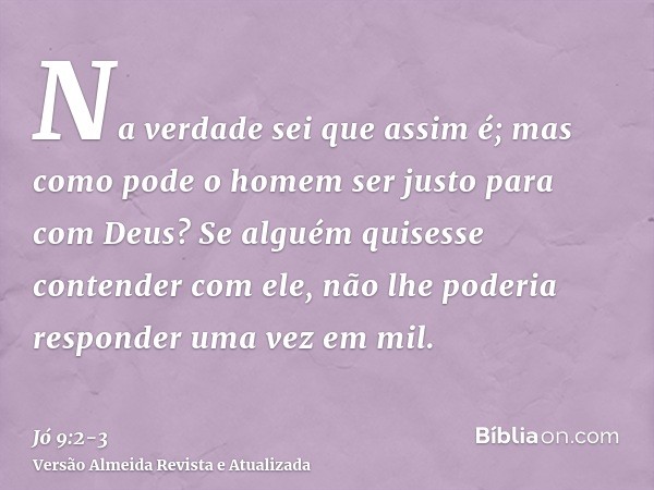 Na verdade sei que assim é; mas como pode o homem ser justo para com Deus?Se alguém quisesse contender com ele, não lhe poderia responder uma vez em mil.